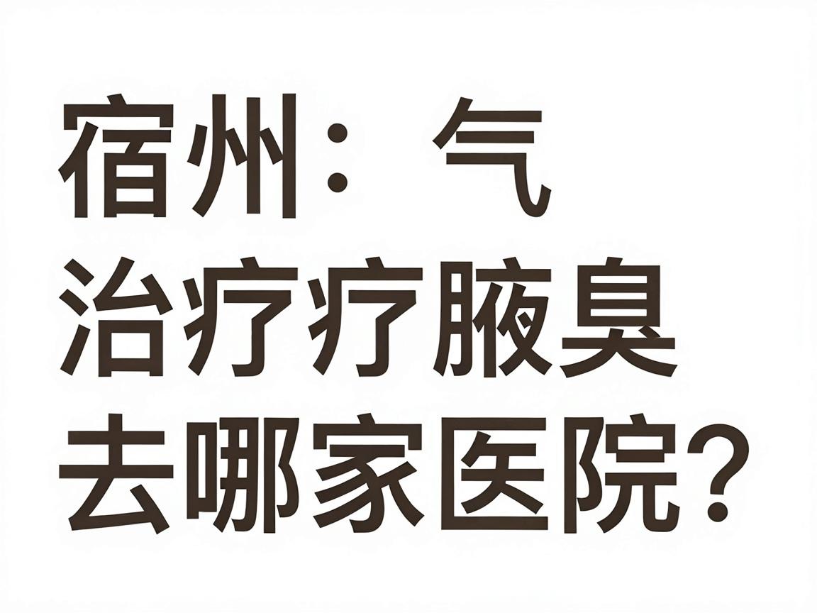 宿州治疗腋臭，去哪家医院？合肥腋秀腋臭专科医生为你讲透宿州腋臭治疗的选择逻辑