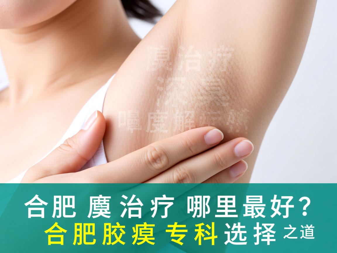 合肥腋臭治疗哪里最好？深度解析合肥腋臭专科的选择之道